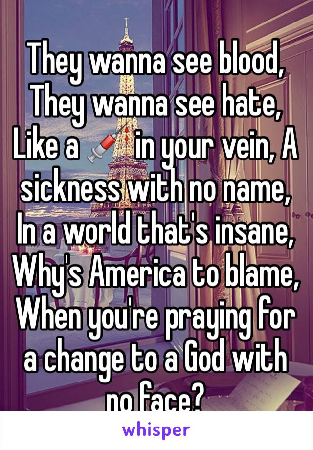 They wanna see blood, They wanna see hate, Like a 💉 in your vein, A sickness with no name, In a world that's insane, Why's America to blame, When you're praying for a change to a God with no face?
