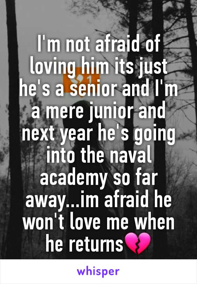 I'm not afraid of loving him its just he's a senior and I'm a mere junior and next year he's going into the naval academy so far away...im afraid he won't love me when he returns💔