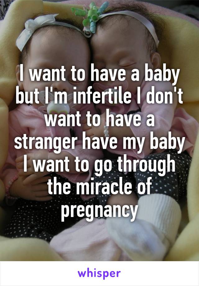 I want to have a baby but I'm infertile I don't want to have a stranger have my baby I want to go through the miracle of pregnancy