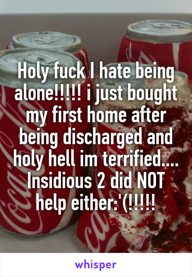 Holy fuck I hate being alone!!!!! i just bought my first home after being discharged and holy hell im terrified.... Insidious 2 did NOT help either:'(!!!!!