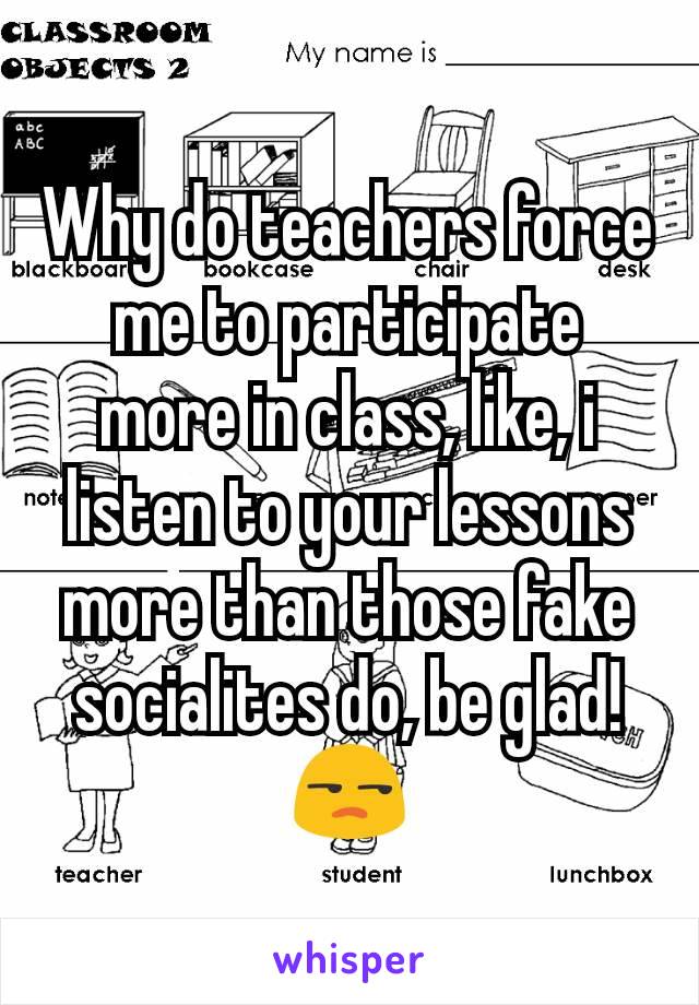 Why do teachers force me to participate more in class, like, i listen to your lessons more than those fake socialites do, be glad! 😒