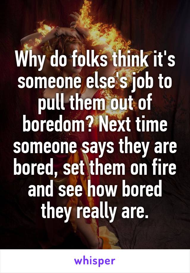 Why do folks think it's someone else's job to pull them out of boredom? Next time someone says they are bored, set them on fire and see how bored they really are.