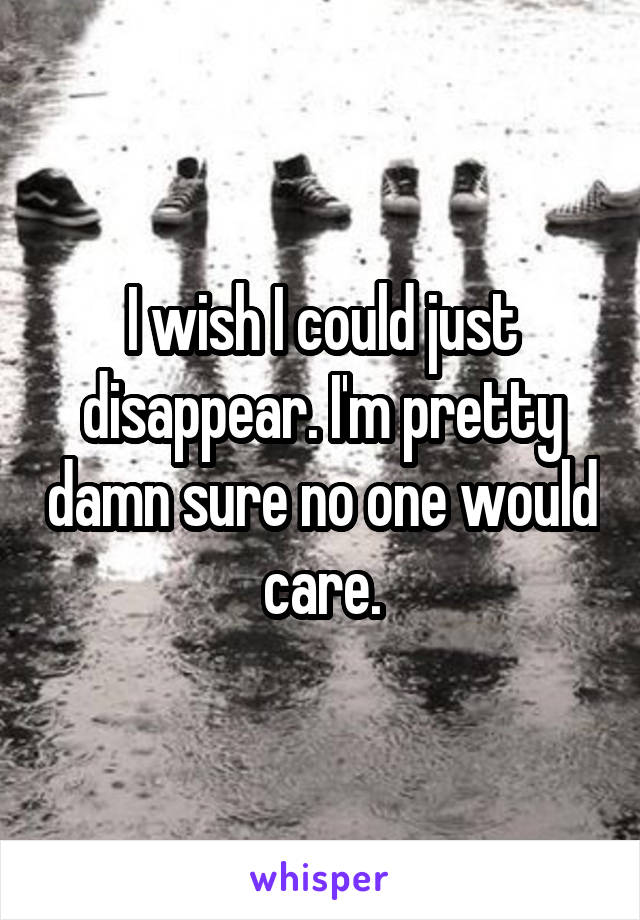 I wish I could just disappear. I'm pretty damn sure no one would care.