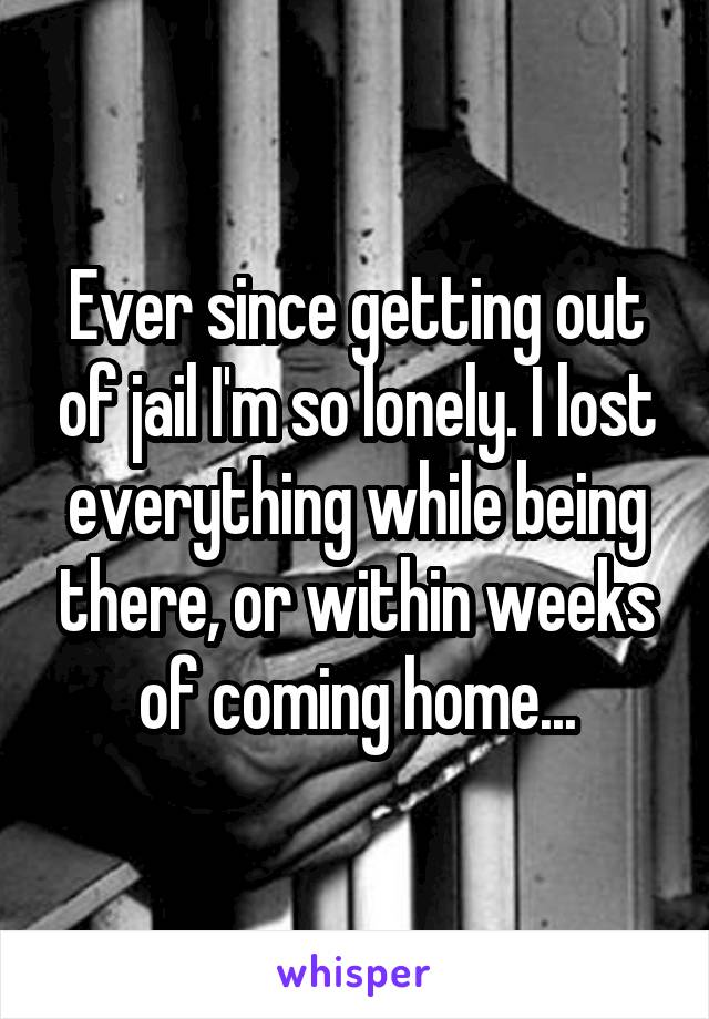 Ever since getting out of jail I'm so lonely. I lost everything while being there, or within weeks of coming home...