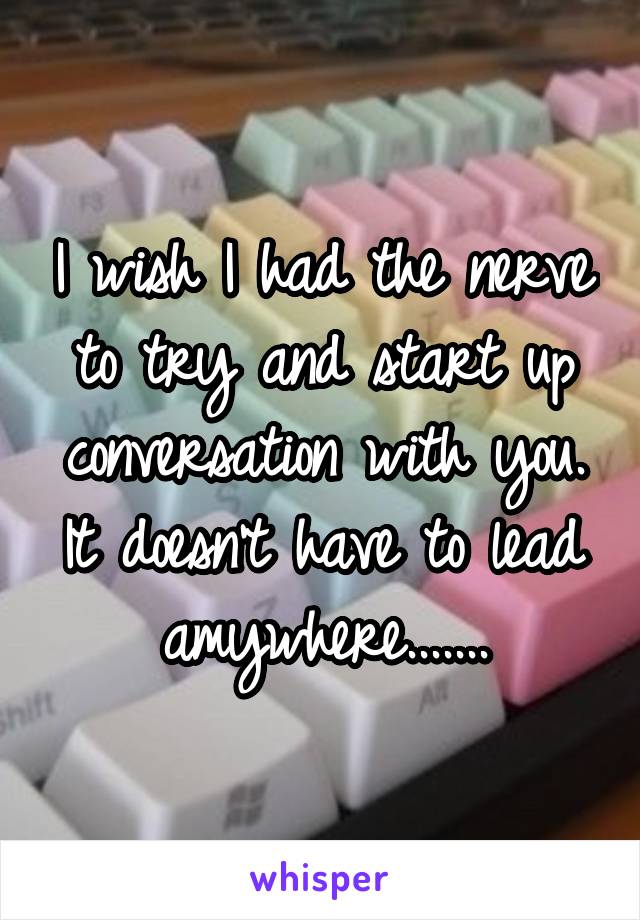 I wish I had the nerve to try and start up conversation with you. It doesn't have to lead amywhere.......