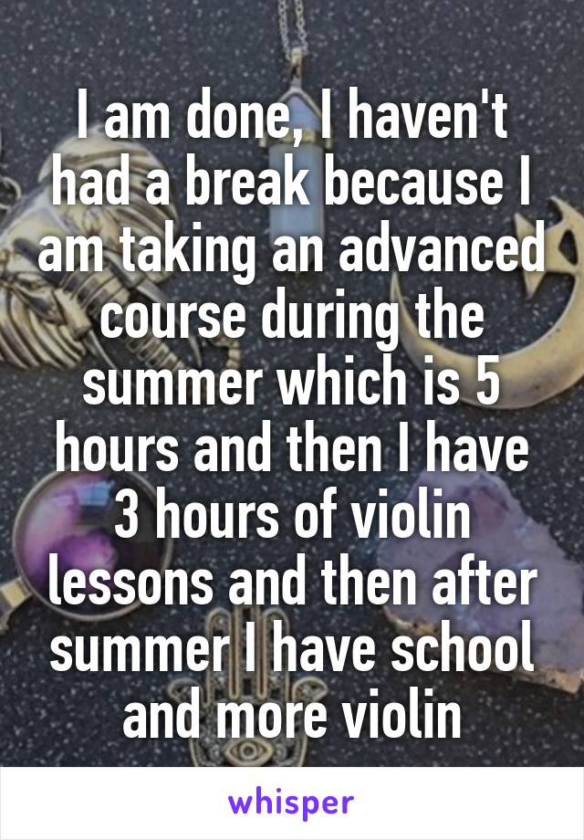 I am done, I haven't had a break because I am taking an advanced course during the summer which is 5 hours and then I have 3 hours of violin lessons and then after summer I have school and more violin