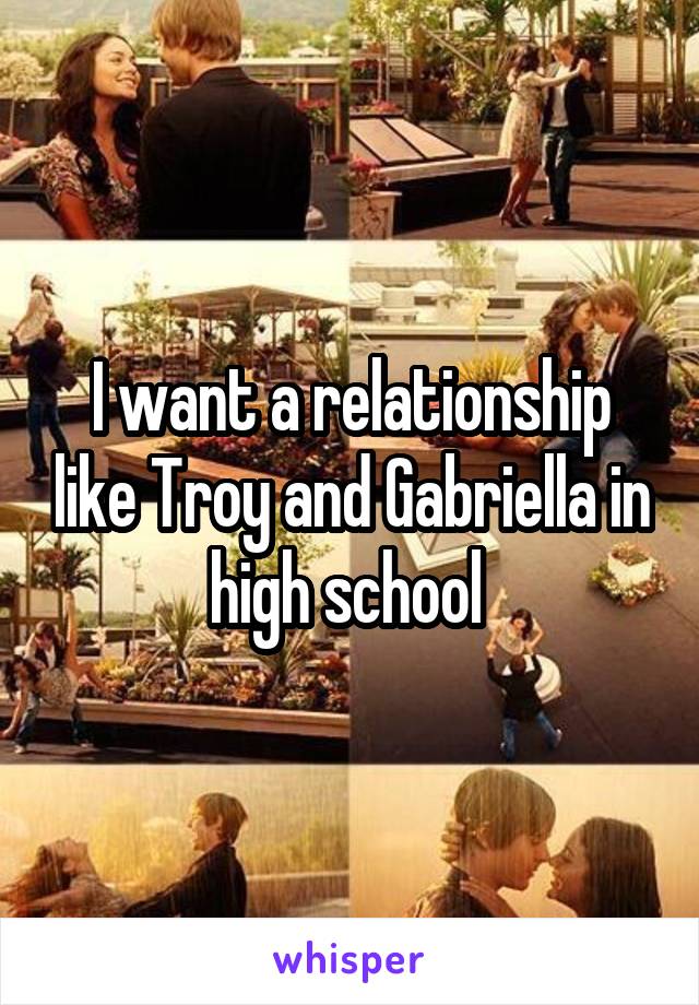 I want a relationship like Troy and Gabriella in high school 