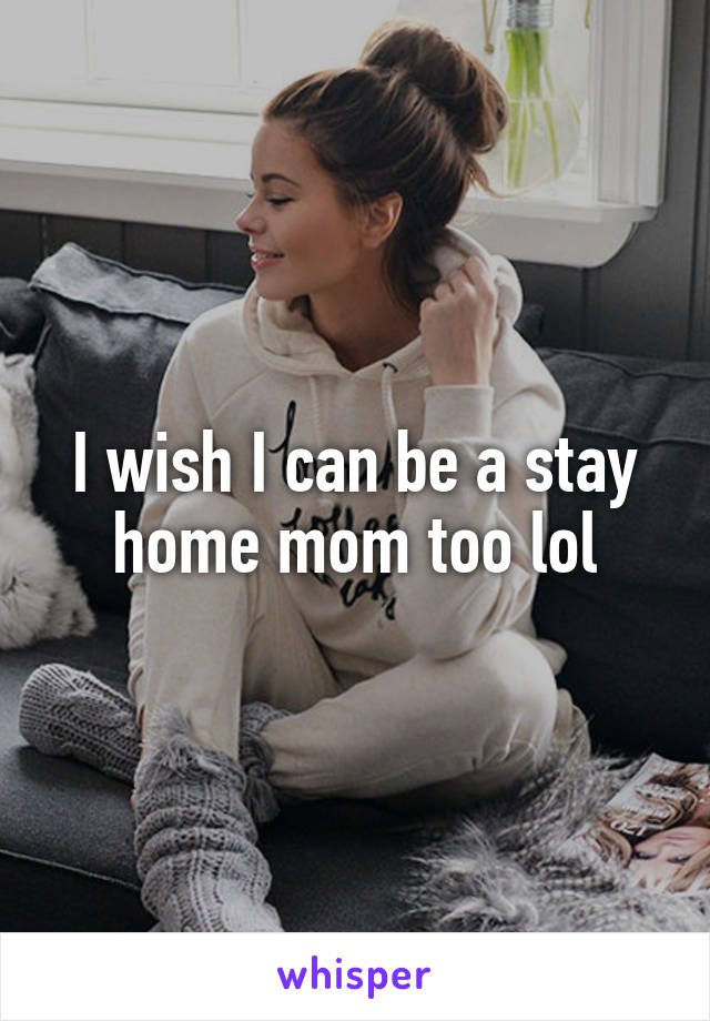 I wish I can be a stay home mom too lol