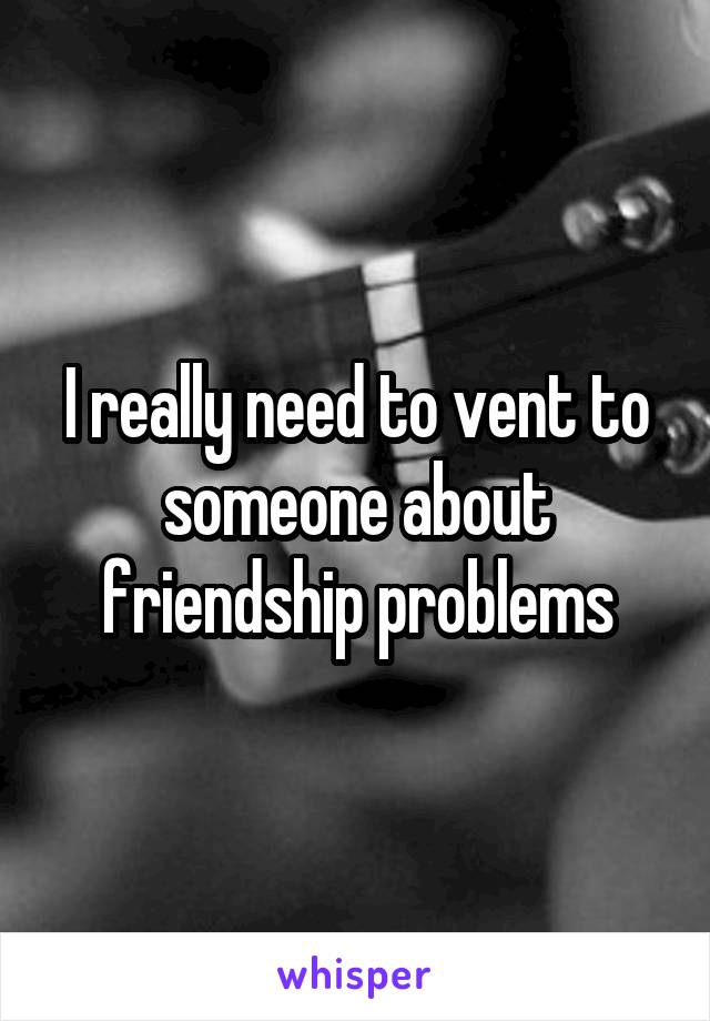 I really need to vent to someone about friendship problems