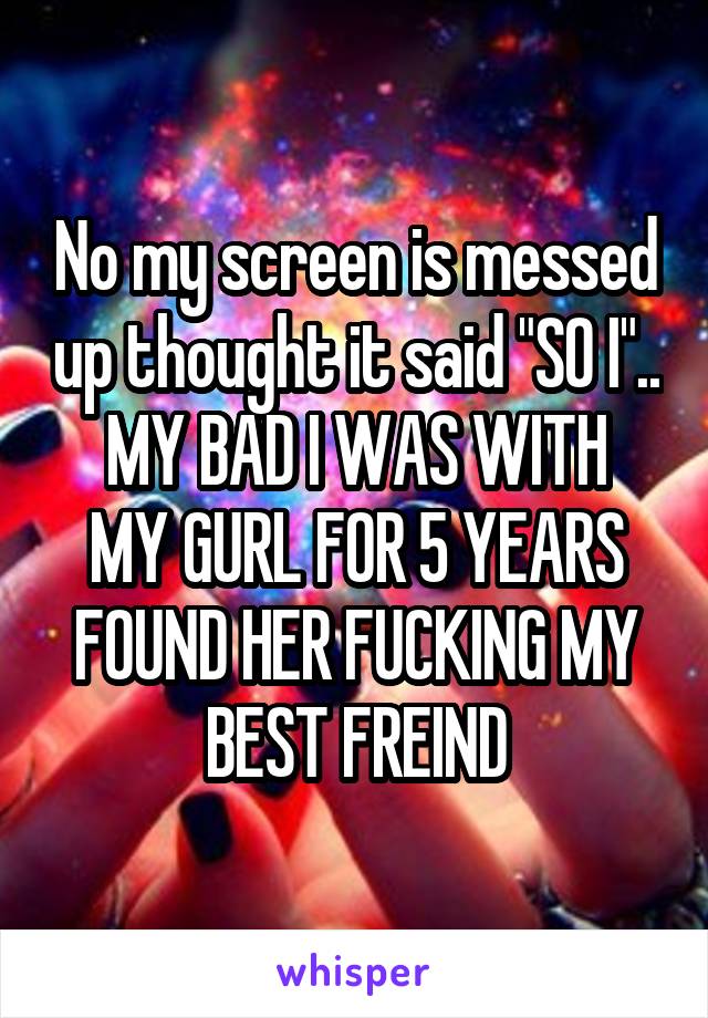 No my screen is messed up thought it said "SO I"..
MY BAD I WAS WITH MY GURL FOR 5 YEARS FOUND HER FUCKING MY BEST FREIND