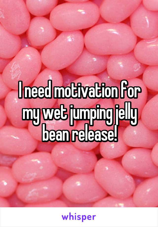 I need motivation for my wet jumping jelly bean release!