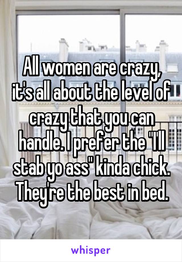 All women are crazy, it's all about the level of crazy that you can handle. I prefer the "I'll stab yo ass" kinda chick. They're the best in bed.