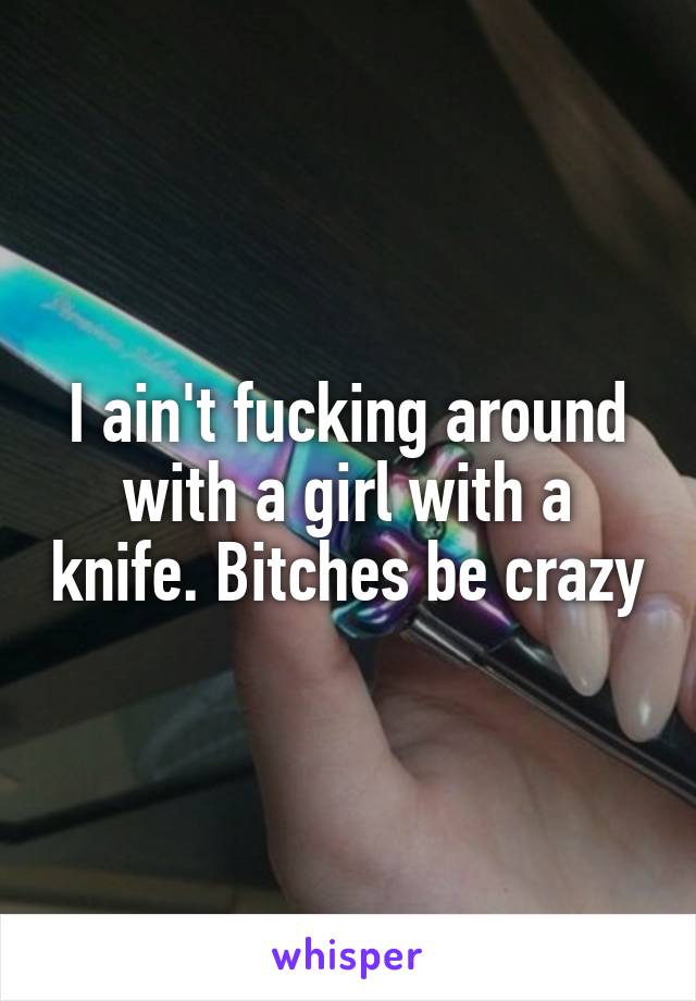 I ain't fucking around with a girl with a knife. Bitches be crazy