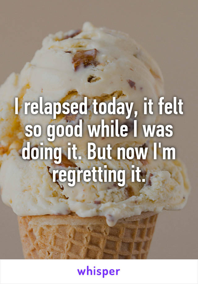 I relapsed today, it felt so good while I was doing it. But now I'm regretting it.