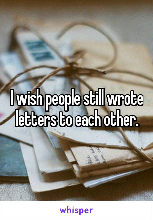 I wish people still wrote letters to each other.