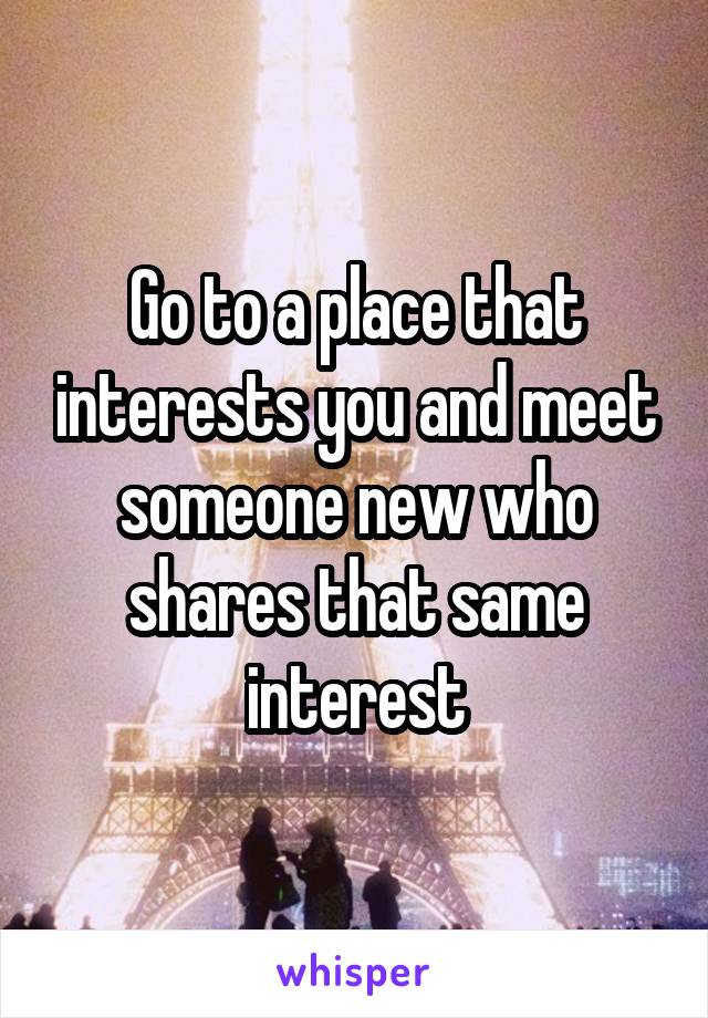 Go to a place that interests you and meet someone new who shares that same interest