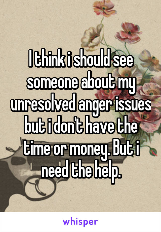 I think i should see someone about my unresolved anger issues but i don't have the time or money. But i need the help.