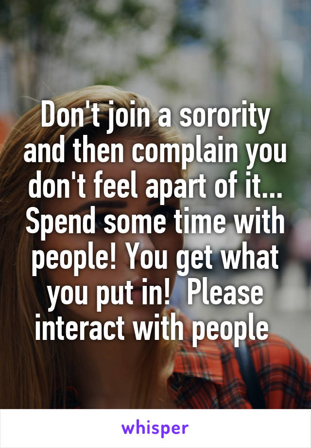 Don't join a sorority and then complain you don't feel apart of it... Spend some time with people! You get what you put in!  Please interact with people 