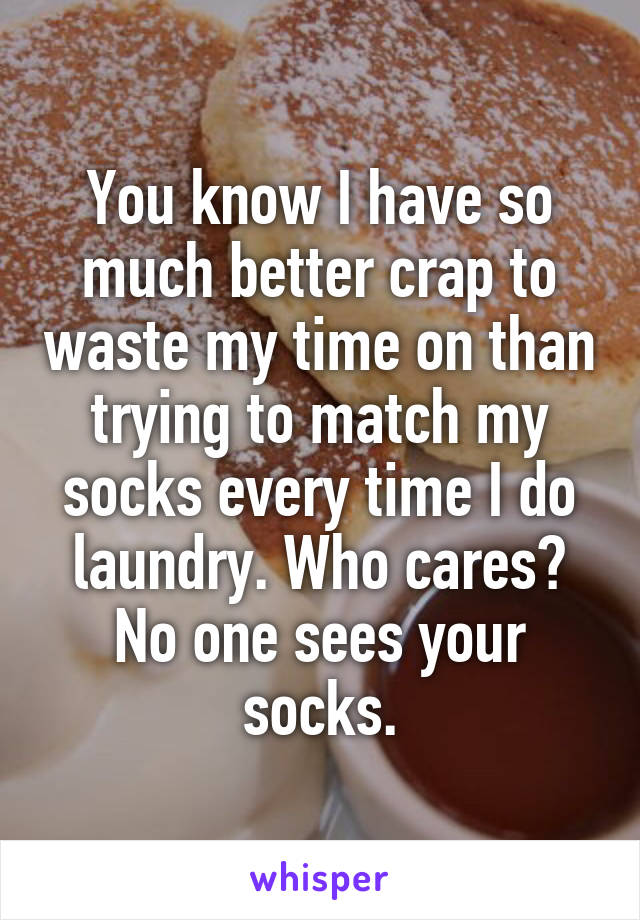 You know I have so much better crap to waste my time on than trying to match my socks every time I do laundry. Who cares? No one sees your socks.