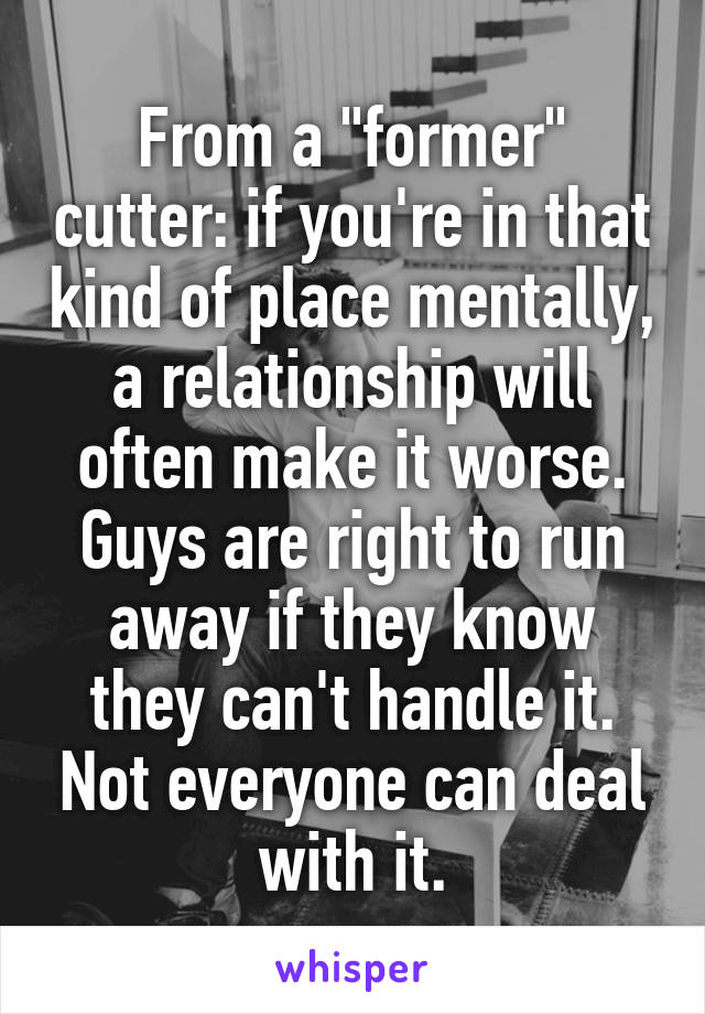 From a "former" cutter: if you're in that kind of place mentally, a relationship will often make it worse. Guys are right to run away if they know they can't handle it. Not everyone can deal with it.