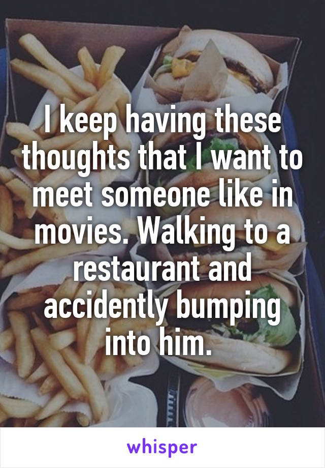 I keep having these thoughts that I want to meet someone like in movies. Walking to a restaurant and accidently bumping into him. 