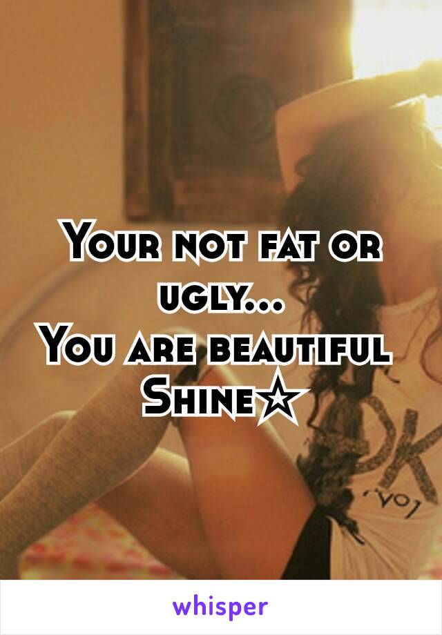 Your not fat or ugly...
You are beautiful 
Shine☆