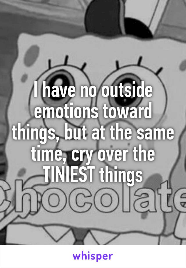 I have no outside emotions toward things, but at the same time, cry over the TINIEST things