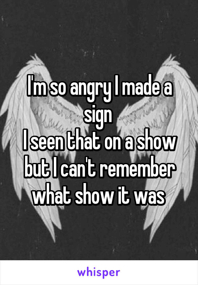 I'm so angry I made a sign 
I seen that on a show but I can't remember what show it was 