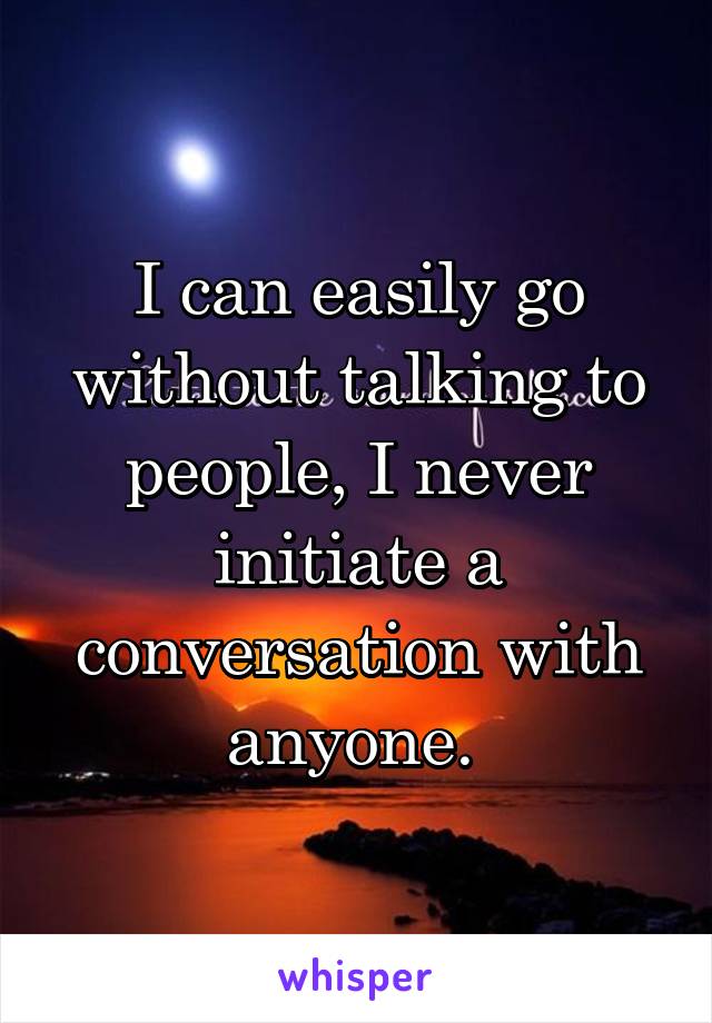 I can easily go without talking to people, I never initiate a conversation with anyone. 