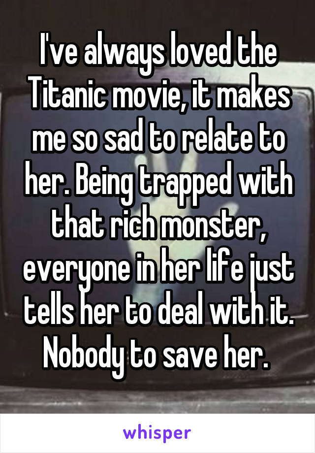 I've always loved the Titanic movie, it makes me so sad to relate to her. Being trapped with that rich monster, everyone in her life just tells her to deal with it. Nobody to save her. 
