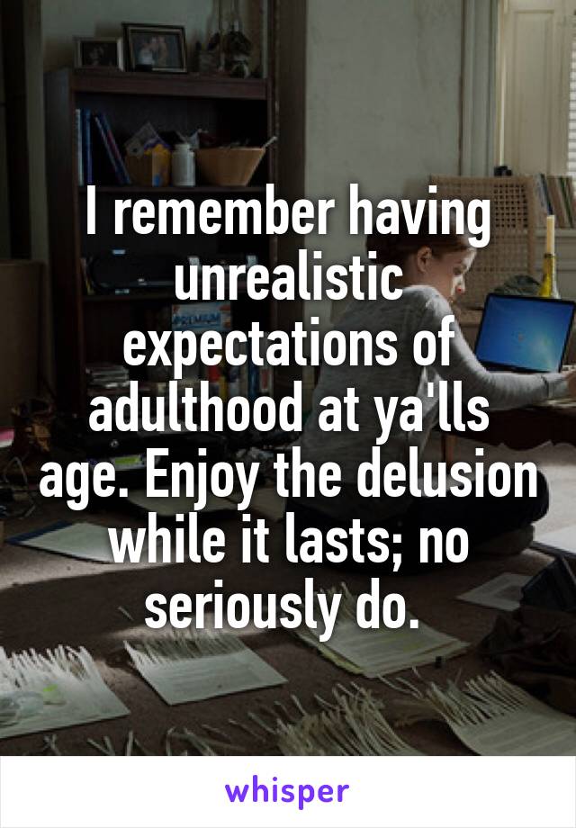 I remember having unrealistic expectations of adulthood at ya'lls age. Enjoy the delusion while it lasts; no seriously do. 