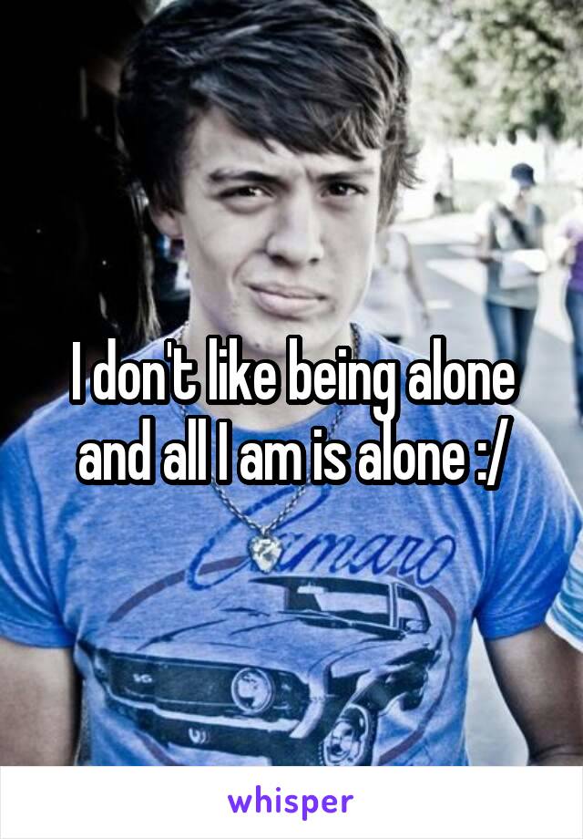 I don't like being alone and all I am is alone :/