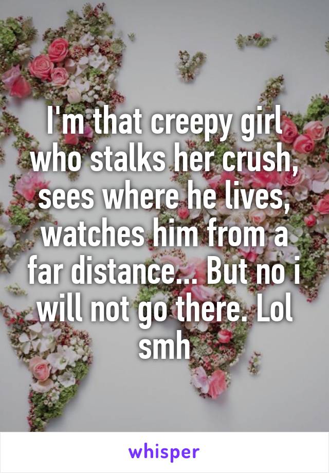 I'm that creepy girl who stalks her crush, sees where he lives, watches him from a far distance... But no i will not go there. Lol smh