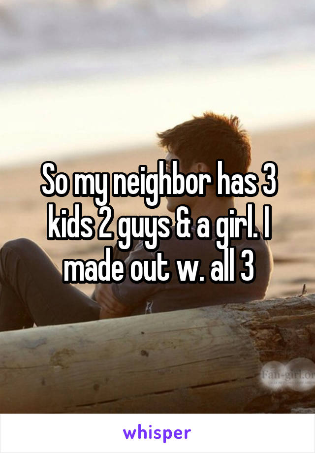 So my neighbor has 3 kids 2 guys & a girl. I made out w. all 3