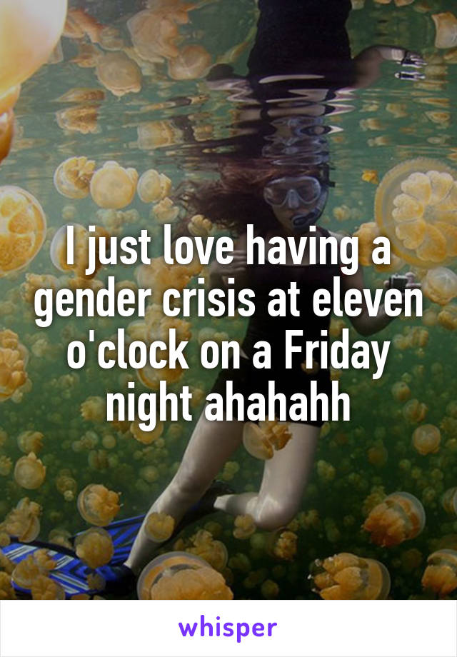 I just love having a gender crisis at eleven o'clock on a Friday night ahahahh