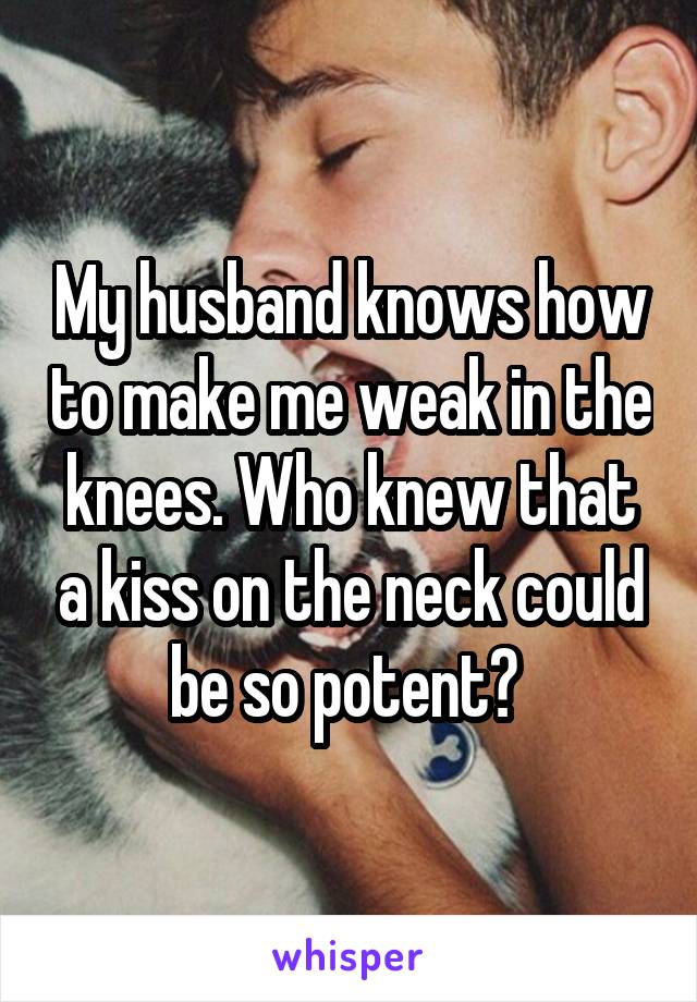 My husband knows how to make me weak in the knees. Who knew that a kiss on the neck could be so potent? 
