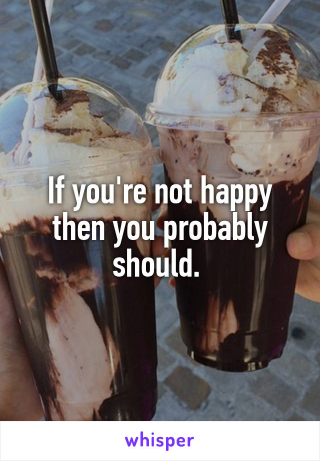 If you're not happy then you probably should. 