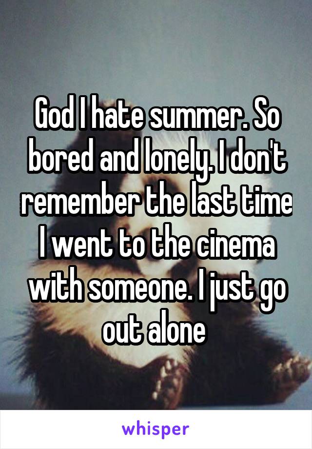 God I hate summer. So bored and lonely. I don't remember the last time I went to the cinema with someone. I just go out alone 