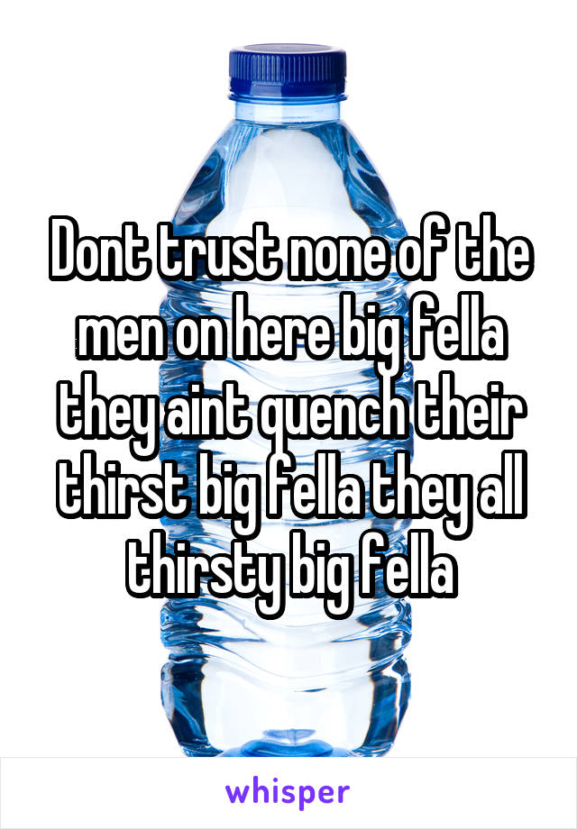 Dont trust none of the men on here big fella they aint quench their thirst big fella they all thirsty big fella
