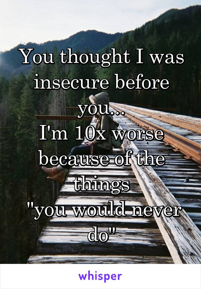 You thought I was insecure before you...
I'm 10x worse because of the things
 "you would never do"
