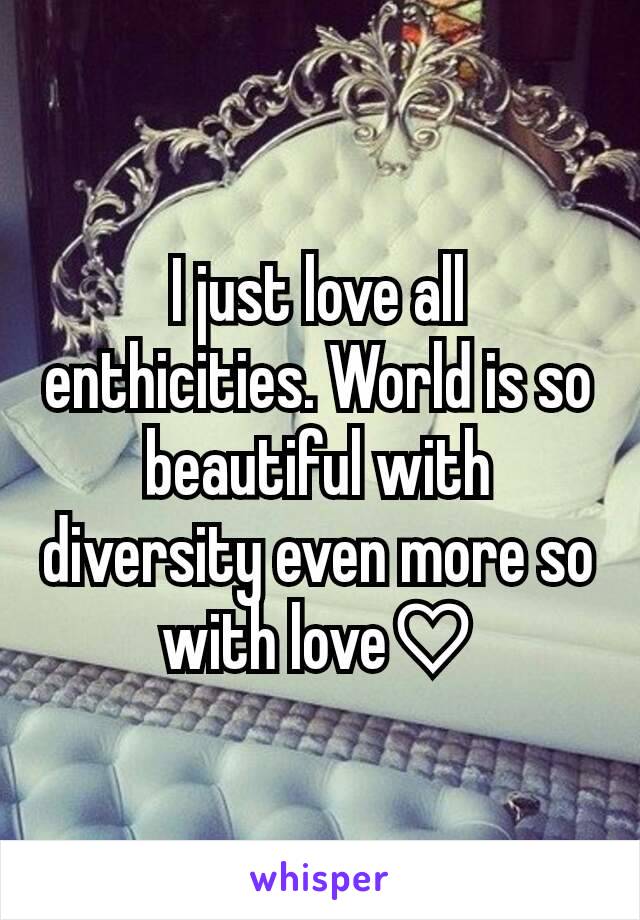 I just love all enthicities. World is so beautiful with diversity even more so with love♡