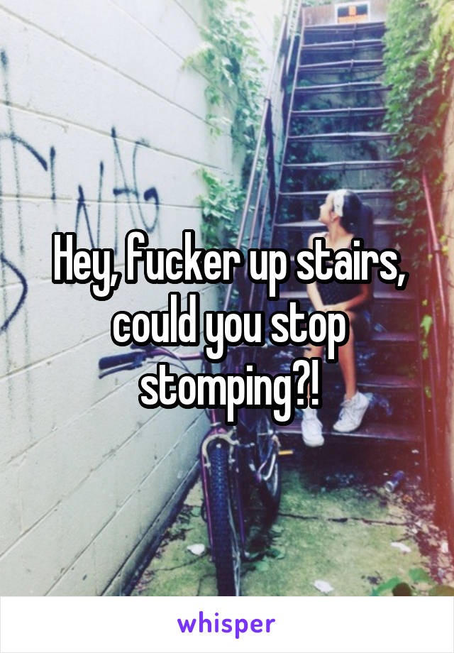 Hey, fucker up stairs, could you stop stomping?!