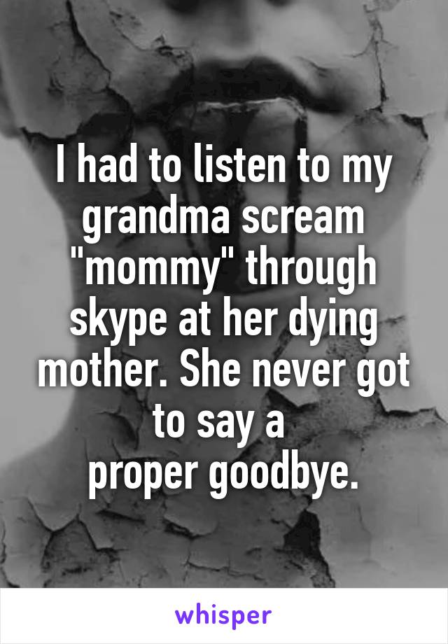 I had to listen to my grandma scream "mommy" through skype at her dying mother. She never got to say a 
proper goodbye.