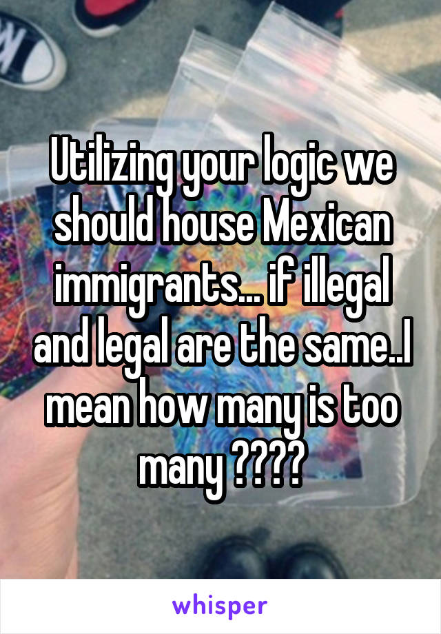 Utilizing your logic we should house Mexican immigrants... if illegal and legal are the same..I mean how many is too many ????