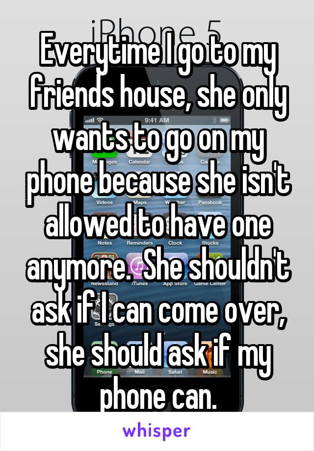 Everytime I go to my friends house, she only wants to go on my phone because she isn't allowed to have one anymore.  She shouldn't ask if I can come over, she should ask if my phone can.