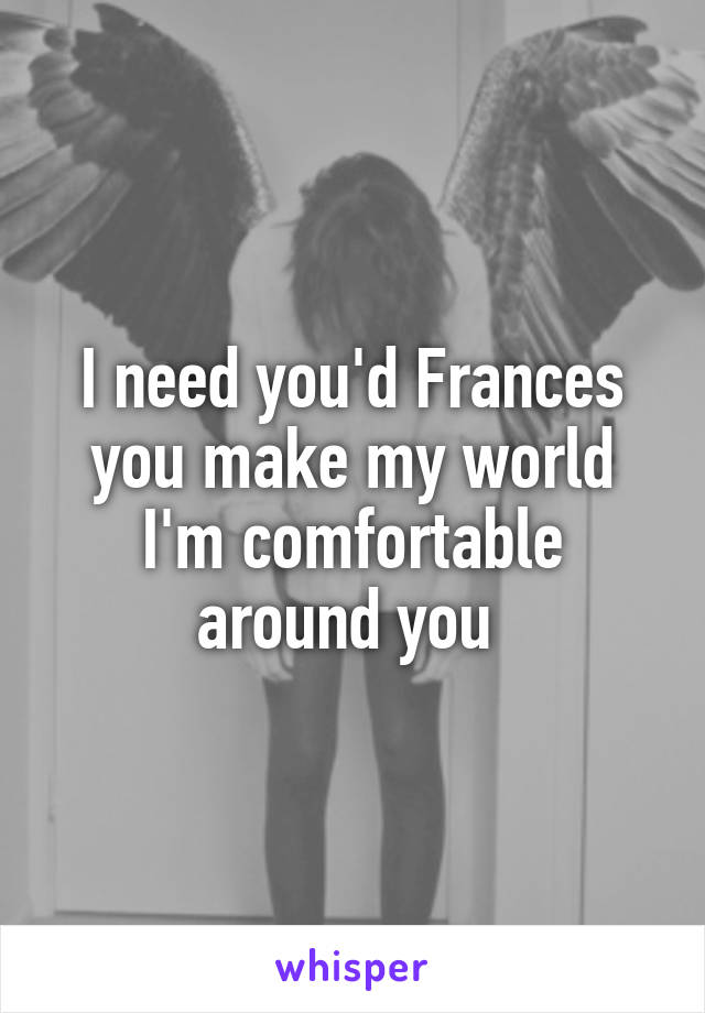 I need you'd Frances you make my world I'm comfortable around you 