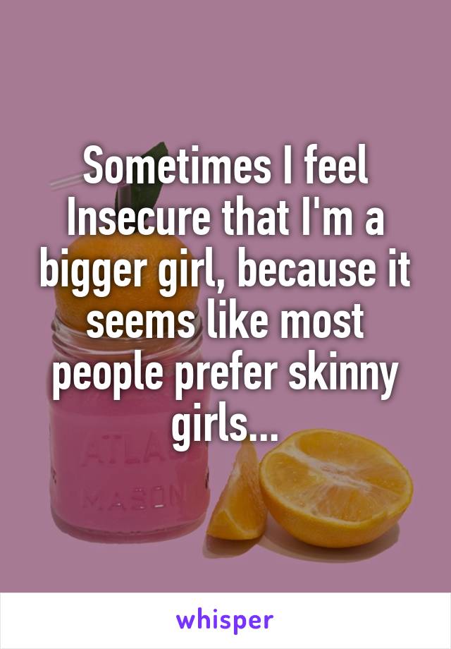 Sometimes I feel Insecure that I'm a bigger girl, because it seems like most people prefer skinny girls...
