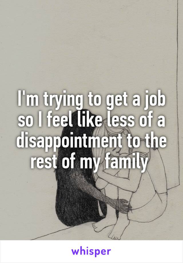 I'm trying to get a job so I feel like less of a disappointment to the rest of my family 