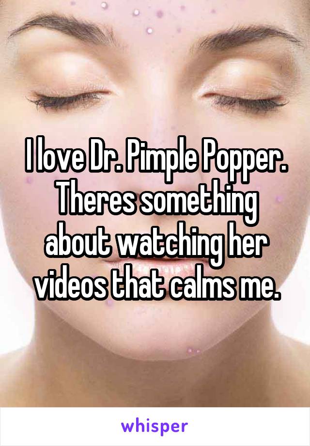I love Dr. Pimple Popper. Theres something about watching her videos that calms me.