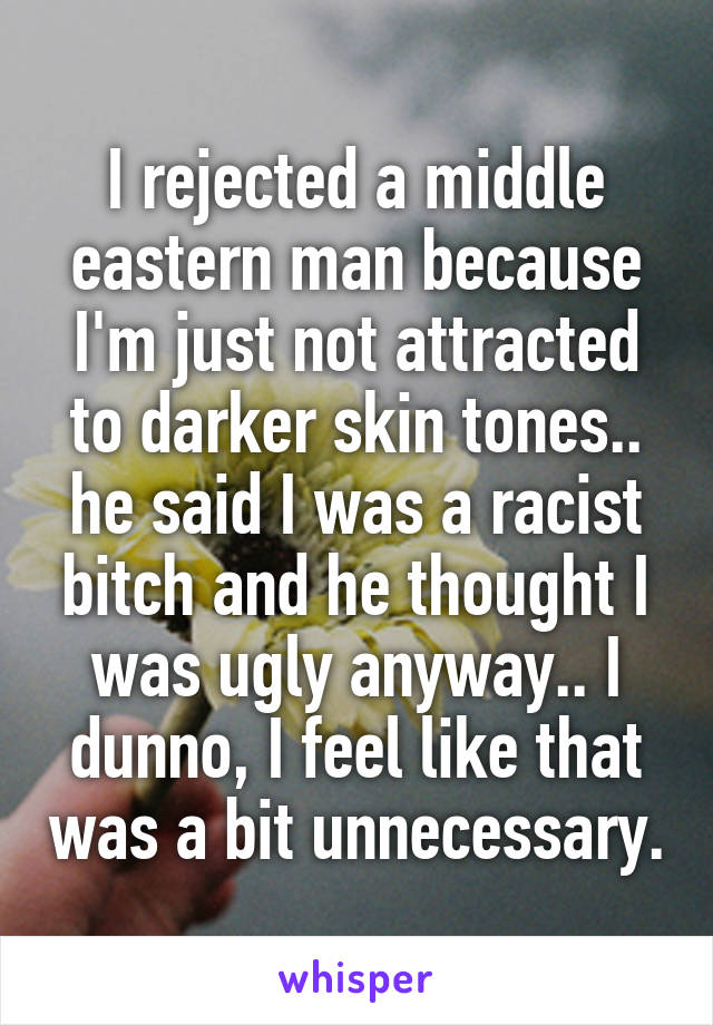 I rejected a middle eastern man because I'm just not attracted to darker skin tones.. he said I was a racist bitch and he thought I was ugly anyway.. I dunno, I feel like that was a bit unnecessary.